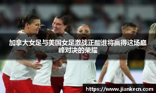 加拿大女足与美国女足激战正酣谁将赢得这场巅峰对决的荣耀
